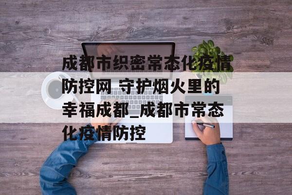 成都市织密常态化疫情防控网 守护烟火里的幸福成都_成都市常态化疫情防控